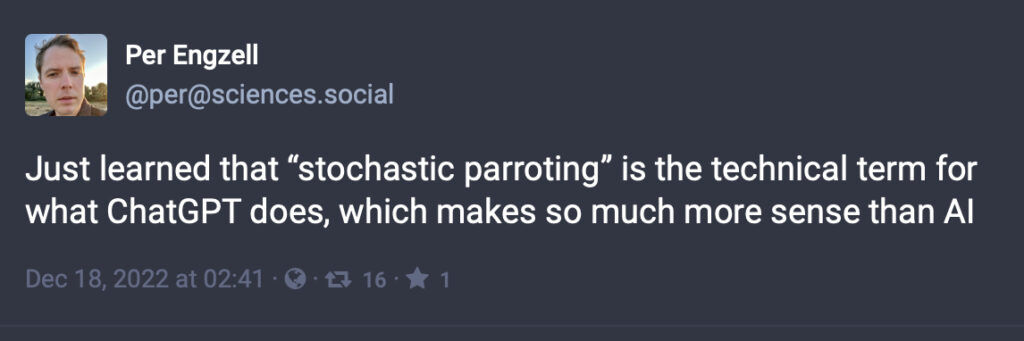Per Engzell
@per@sciences.social
Just learned that “stochastic parroting” is the technical term for what ChatGPT does, which makes so much more sense than A