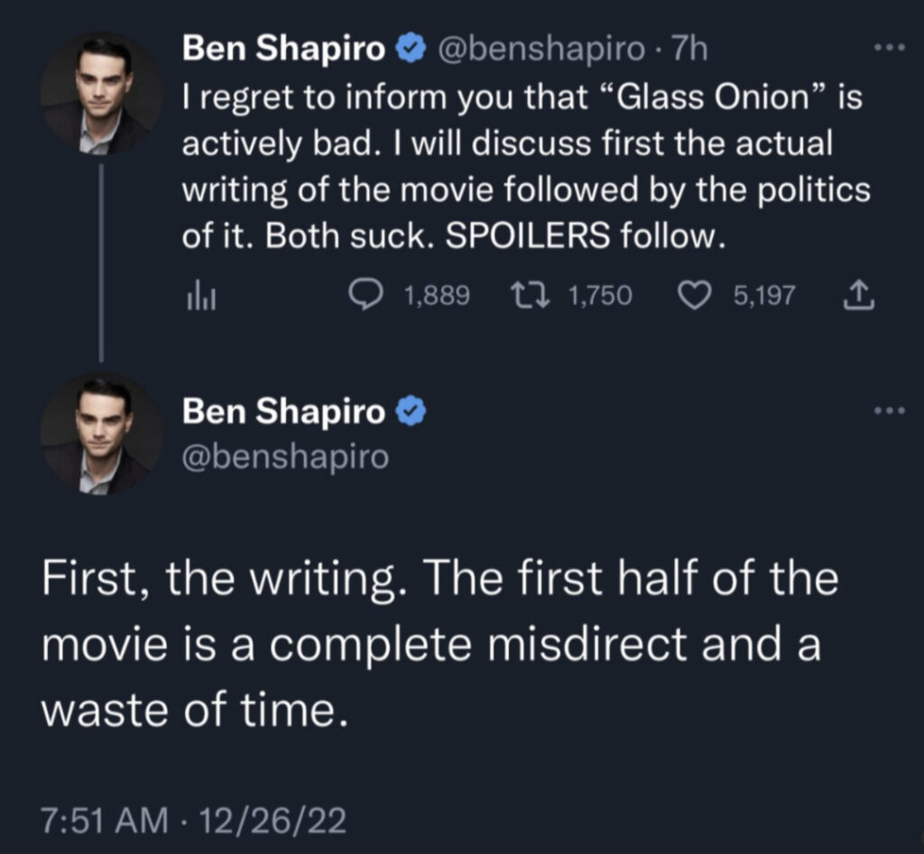 2 tweets from Ben Shapiro dated 12/26/22.

1st tweet:

"I regret to inform you that “Glass Onion” is actively bad. I will discuss first the actual writing of the movie followed by the politics of it. Both suck. SPOILERS follow."

2nd Tweet:

"First, the writing. The first half of the movie is a complete misdirect and a waste of time."
