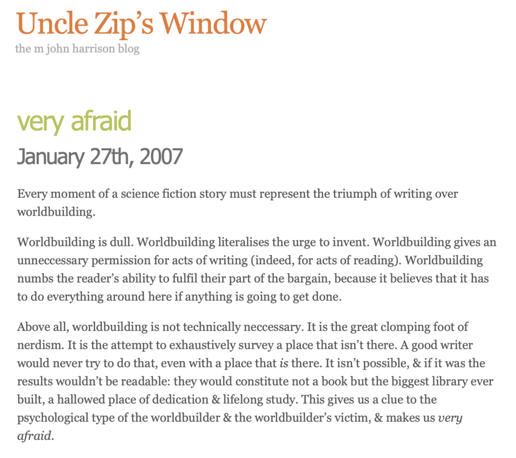 Uncle Zip’s Window
the m john harrison blog

"very afraid"
January 27th, 2007

Every moment of a science fiction story must represent the triumph of writing over worldbuilding.

Worldbuilding is dull. Worldbuilding literalises the urge to invent. Worldbuilding gives an unneccessary permission for acts of writing (indeed, for acts of reading). Worldbuilding numbs the reader’s ability to fulfil their part of the bargain, because it believes that it has to do everything around here if anything is going to get done.

Above all, worldbuilding is not technically neccessary. It is the great clomping foot of nerdism. It is the attempt to exhaustively survey a place that isn’t there. A good writer would never try to do that, even with a place that is there. It isn’t possible, & if it was the results wouldn’t be readable: they would constitute not a book but the biggest library ever built, a hallowed place of dedication & lifelong study. This gives us a clue to the psychological type of the worldbuilder & the worldbuilder’s victim, & makes us very afraid.

& in other worldbuilding news: Bush adminstration announces War on Climate Change– “We’ll fight with smoke & mirrors.”