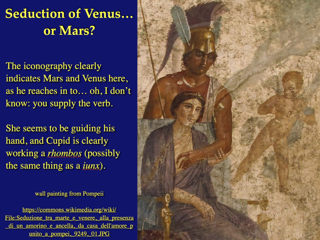 image of a slide from my "Monsters, Ghosts, and Magic" class

title: "Seduction of Venus… 
or Mars?"

text: "The iconography clearly indicates Mars and Venus here, as he reaches in to… oh, I don’t know: you supply the verb.

"She seems to be guiding his hand, and Cupid is clearly working a rhombos (possibly the same thing as a iunx)."

credit: "wall painting from Pompeii  https://commons.wikimedia.org/wiki/File:Seduzione_tra_marte_e_venere,_alla_presenza_di_un_amorino_e_ancella,_da_casa_dell'amore_punito_a_pompei,_9249,_01.JPG"