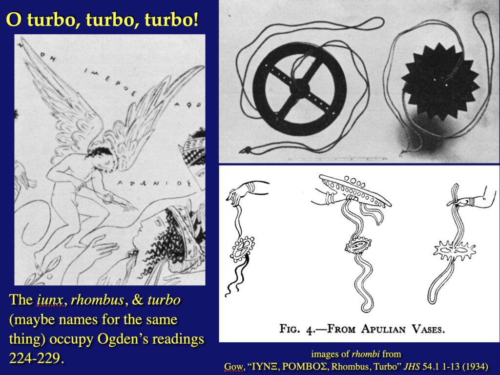 image of a slide from my "Monsters, Ghosts, and Magic" class

title of slide: "O turbo, turbo, turbo!"

text: "The iunx, rhombus, & turbo (maybe names for the same thing) occupy Ogden’s readings 224-229."

images: rhomboi photos of rhombi from ancient sources

credit: "images of rhombi from 
Gow, “ΙΥΝΞ, ΡΟΜΒΟΣ, Rhombus, Turbo” JHS 54.1 1-13 (1934)"