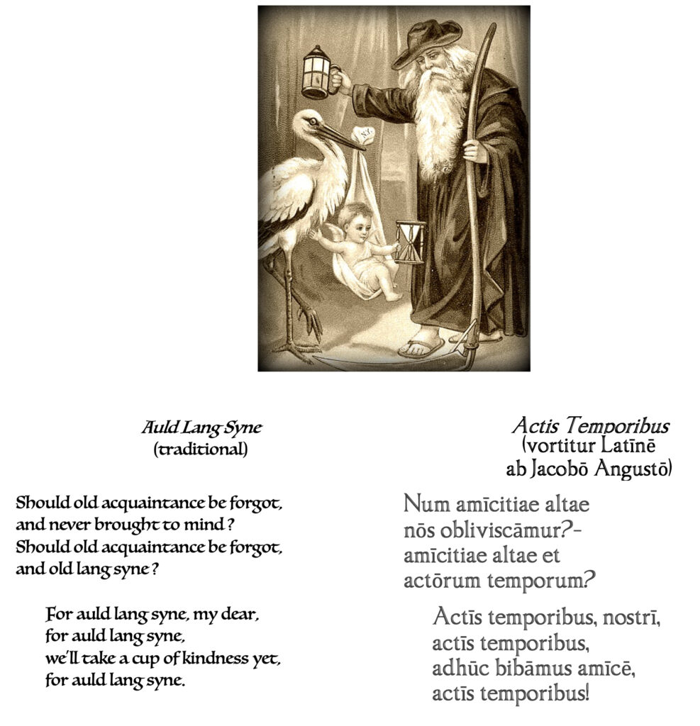 image: Father Time (Chronos) welcomes Baby New Year, as brought by a stork; artist unknown

text:

Auld Lang Syne
(traditional)
Should old acquaintance be forgot,
and never brought to mind ?
Should old acquaintance be forgot,
and old lang syne ?

For auld lang syne, my dear,
for auld lang syne,
we'll take a cup of kindness yet,
for auld lang syne.

Actis Temporibus
(vortitur Latīnē
ab Jacobō Angustō)

Num amīcitiae altae
nōs obliviscāmur?-
amīcitiae altae et
actōrum temporum?

Actīs temporibus, nostrī,
actīs temporibus,
adhūc bibāmus amīcē,
actīs temporibus!
