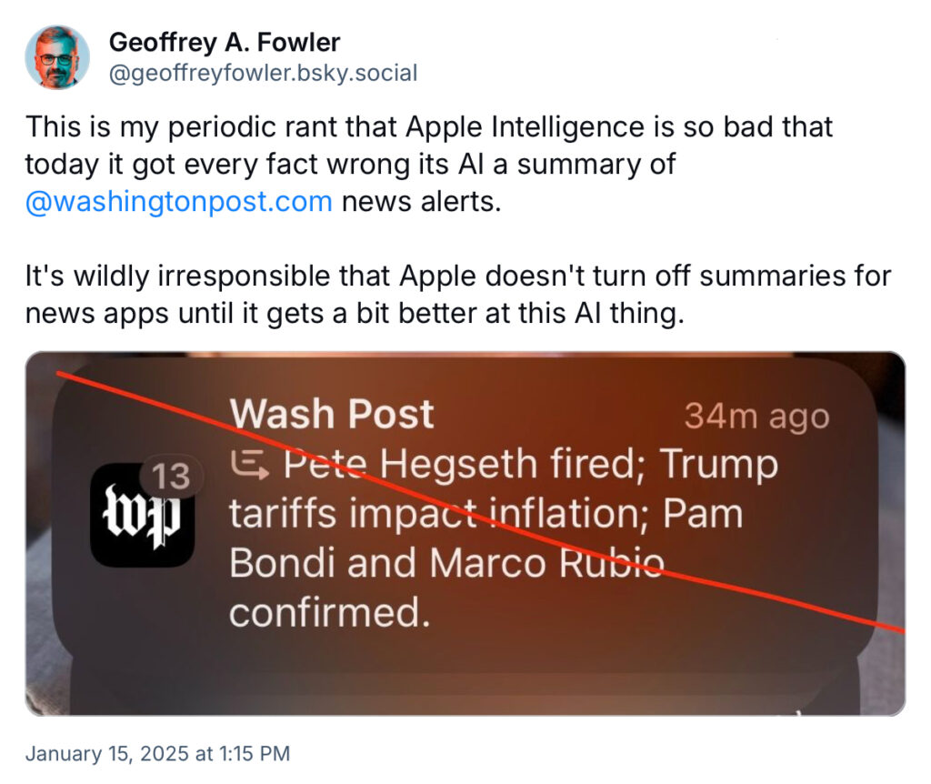 a post by Geoffrey Fowler on Bluesky

text reads: "This is my periodic rant that Apple Intelligence is so bad that today it got every fact wrong its AI a summary of @washingtonpost.com news alerts.

"It's wildly irresponsible that Apple doesn't turn off summaries for news apps until it gets a bit better at this AI thing."

Accompanying image: a screenshot of an Apple Intelligence news summary from the Washington Post. Test reads: "Pete Hegseth fired; Trump tariffs impact inflation; Pam Bondi and Marco Rubio confirmed." None of those are actual news events on the given day (1/15/2025).