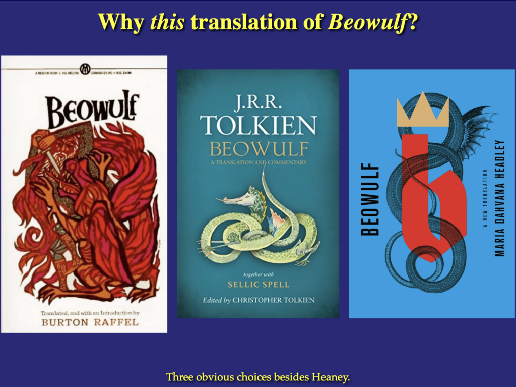 A slide for my Norse Myth class, for when I talk about the alternatives to Heaney. The title reads "Why _this_ translation of BEOWULF?"

On the slide are the covers of three different translations: Raffel's version, ullustrated with a glorious Leo-and-Diane Dillon painting of old Beowulf fighting a fiery dragon; Tolkien's translation & commentary, illustrated with Tolkien's painting of the Green Dragon from the inn of the same name; Maria Dahvana Headley's translation, illustrated with a lower-case b, wearing a crown and wrapped around by the coils of a snaky dragon.